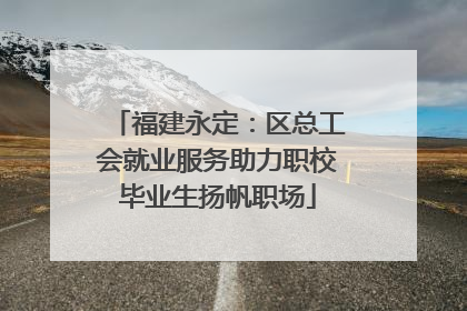 福建永定：区总工会就业服务助力职校毕业生扬帆职场
